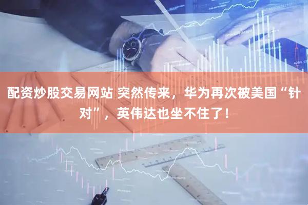 配资炒股交易网站 突然传来，华为再次被美国“针对”，英伟达也坐不住了！