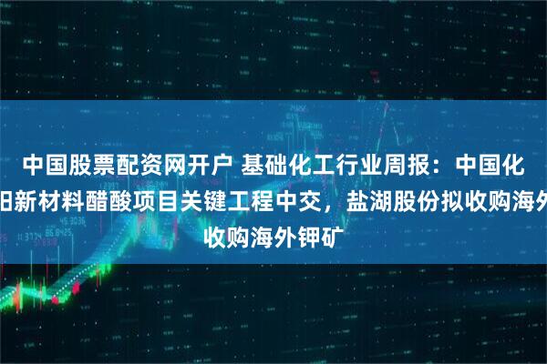 中国股票配资网开户 基础化工行业周报：中国化学揭阳新材料醋酸项目关键工程中交，盐湖股份拟收购海外钾矿