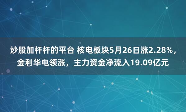 炒股加杆杆的平台 核电板块5月26日涨2.28%，金利华电领涨，主力资金净流入19.09亿元