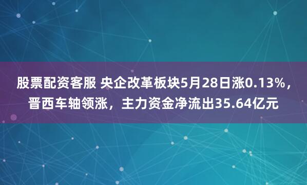 股票配资客服 央企改革板块5月28日涨0.13%，晋西车轴领涨，主力资金净流出35.64亿元