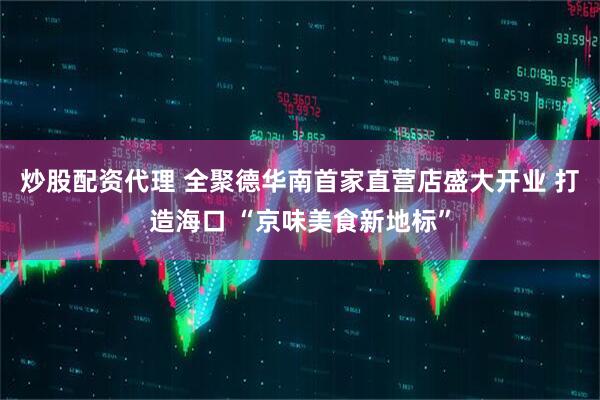 炒股配资代理 全聚德华南首家直营店盛大开业 打造海口 “京味美食新地标”