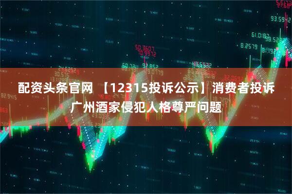 配资头条官网 【12315投诉公示】消费者投诉广州酒家侵犯人格尊严问题