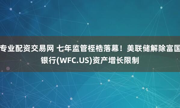 专业配资交易网 七年监管桎梏落幕！美联储解除富国银行(WFC.US)资产增长限制