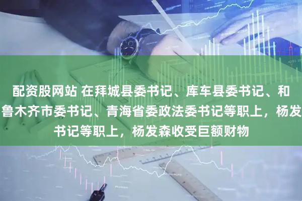 配资股网站 在拜城县委书记、库车县委书记、和田地委书记、乌鲁木齐市委书记、青海省委政法委书记等职上，杨发森收受巨额财物
