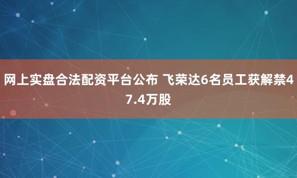 网上实盘合法配资平台公布 飞荣达6名员工获解禁47.4万股