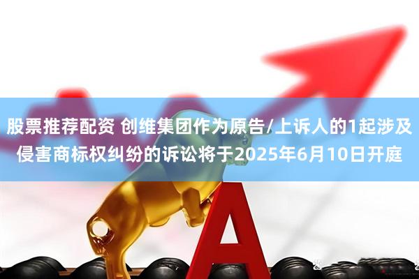 股票推荐配资 创维集团作为原告/上诉人的1起涉及侵害商标权纠纷的诉讼将于2025年6月10日开庭