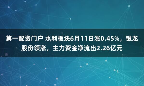第一配资门户 水利板块6月11日涨0.45%，银龙股份领涨，主力资金净流出2.26亿元