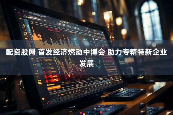 配资股网 首发经济燃动中博会 助力专精特新企业发展