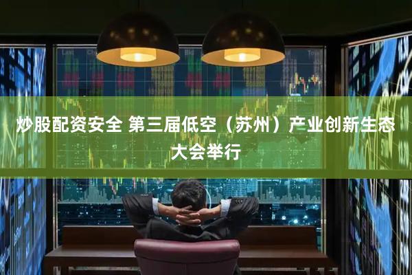 炒股配资安全 第三届低空（苏州）产业创新生态大会举行