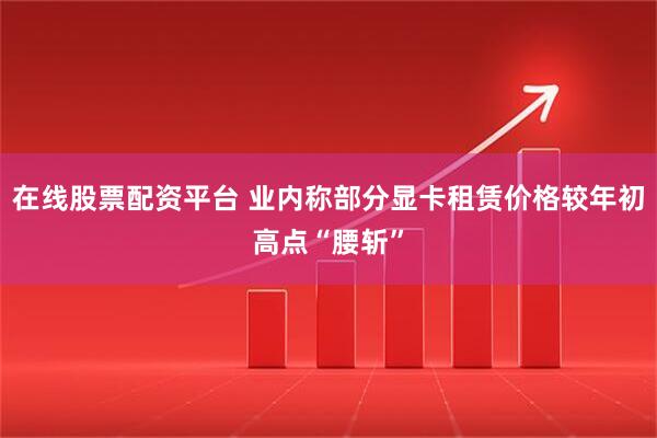 在线股票配资平台 业内称部分显卡租赁价格较年初高点“腰斩”