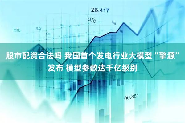 股市配资合法吗 我国首个发电行业大模型“擎源”发布 模型参数达千亿级别