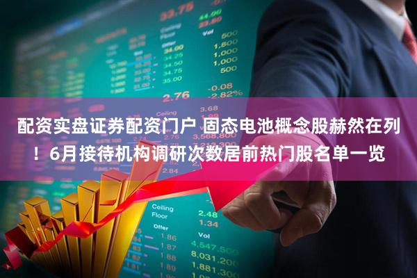 配资实盘证券配资门户 固态电池概念股赫然在列！6月接待机构调研次数居前热门股名单一览
