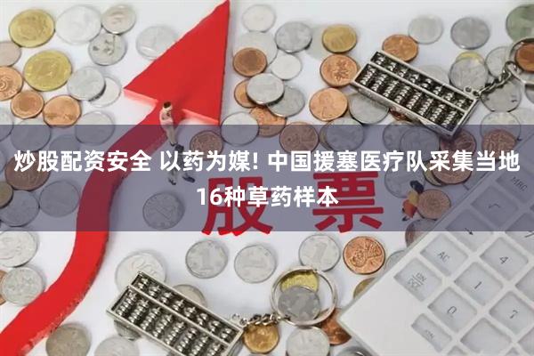 炒股配资安全 以药为媒! 中国援塞医疗队采集当地16种草药样本