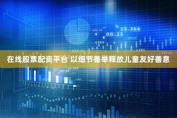 在线股票配资平台 以细节善举释放儿童友好善意
