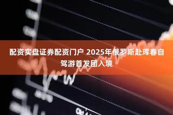 配资实盘证券配资门户 2025年俄罗斯赴珲春自驾游首发团入境