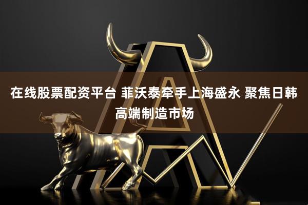 在线股票配资平台 菲沃泰牵手上海盛永 聚焦日韩高端制造市场