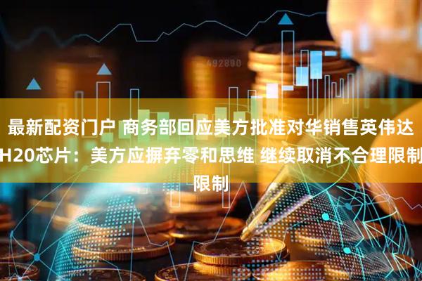 最新配资门户 商务部回应美方批准对华销售英伟达H20芯片：美方应摒弃零和思维 继续取消不合理限制