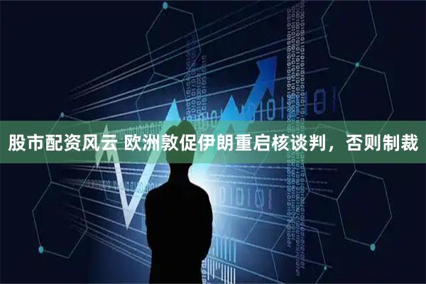 股市配资风云 欧洲敦促伊朗重启核谈判，否则制裁