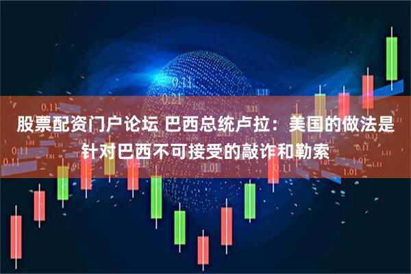 股票配资门户论坛 巴西总统卢拉：美国的做法是针对巴西不可接受的敲诈和勒索