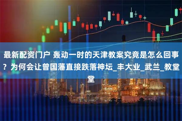 最新配资门户 轰动一时的天津教案究竟是怎么回事？为何会让曾国藩直接跌落神坛_丰大业_武兰_教堂