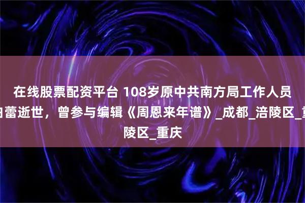 在线股票配资平台 108岁原中共南方局工作人员李白蕾逝世，曾参与编辑《周恩来年谱》_成都_涪陵区_重庆