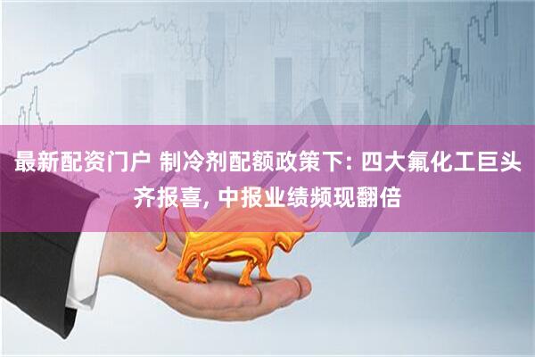 最新配资门户 制冷剂配额政策下: 四大氟化工巨头齐报喜, 中报业绩频现翻倍