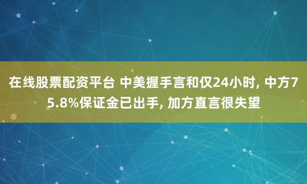 在线股票配资平台 中美握手言和仅24小时, 中方75.8%保证金已出手, 加方直言很失望