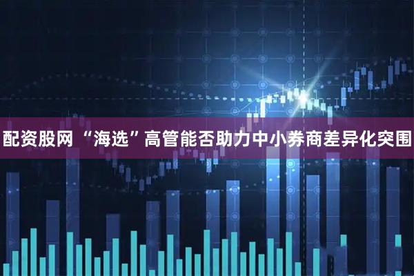 配资股网 “海选”高管能否助力中小券商差异化突围