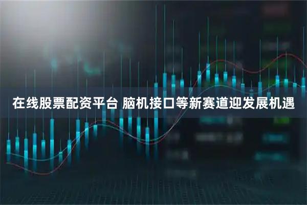 在线股票配资平台 脑机接口等新赛道迎发展机遇
