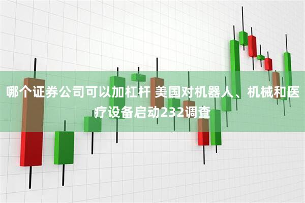 哪个证券公司可以加杠杆 美国对机器人、机械和医疗设备启动232调查