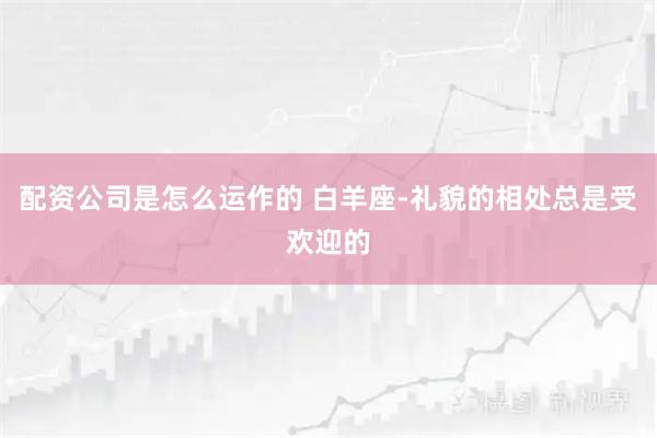 配资公司是怎么运作的 白羊座-礼貌的相处总是受欢迎的