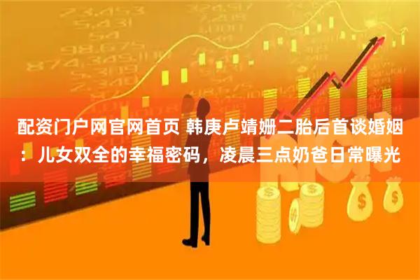 配资门户网官网首页 韩庚卢靖姗二胎后首谈婚姻：儿女双全的幸福密码，凌晨三点奶爸日常曝光