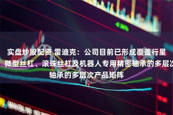 实盘炒股配资 雷迪克：公司目前已形成覆盖行星滚柱丝杠、微型丝杠、滚珠丝杠及机器人专用精密轴承的多层次产品矩阵