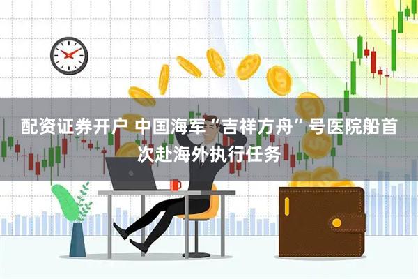 配资证券开户 中国海军“吉祥方舟”号医院船首次赴海外执行任务